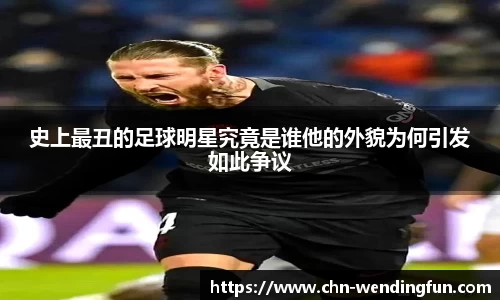 史上最丑的足球明星究竟是谁他的外貌为何引发如此争议